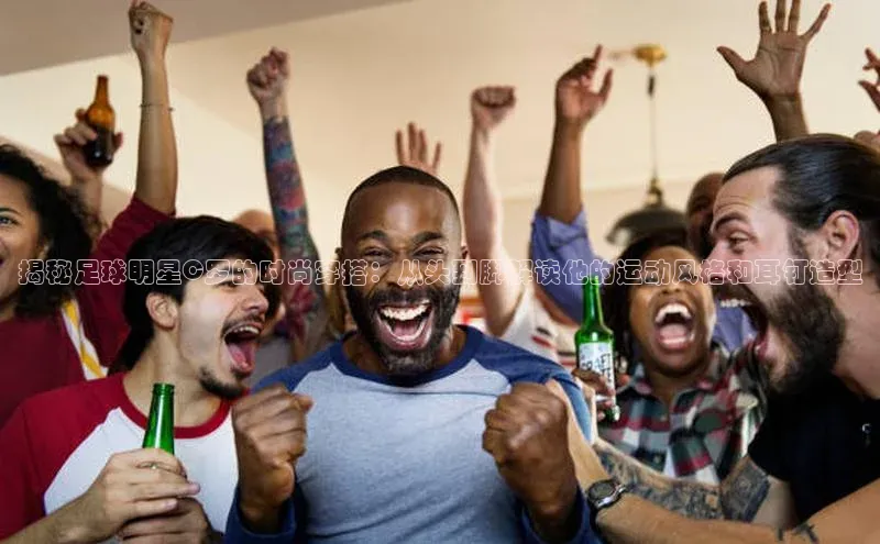 谈球吧58同城揭秘足球明星C罗的时尚穿搭：从头到脚解读他的运动风格和耳钉造型