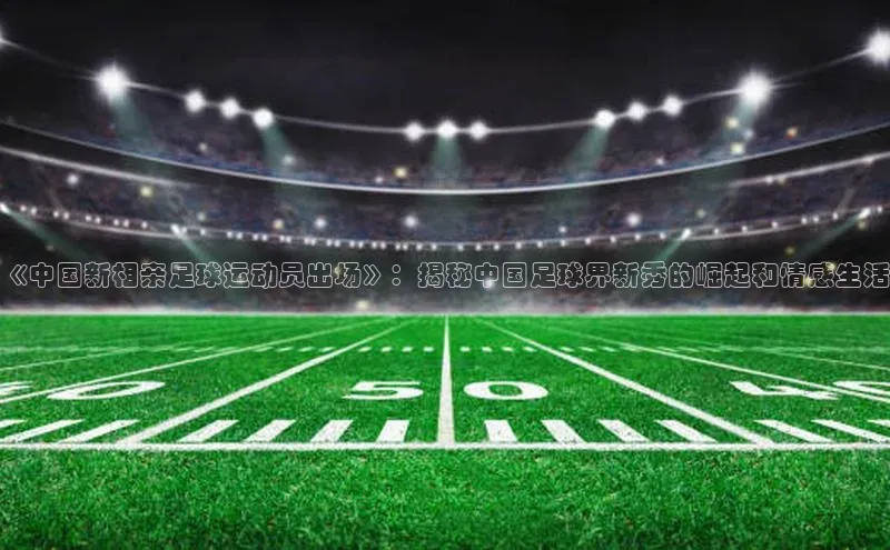谈球吧体育官网最新在线入口京东《中国新相亲足球运动员出场》：揭秘中国足球界新秀的崛起和情感生活