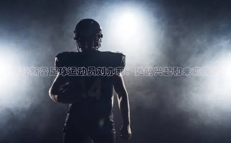 谈球吧平台app轻美电器《揭秘新晋足球运动员刘亦菲：她的兴起和未来前景》