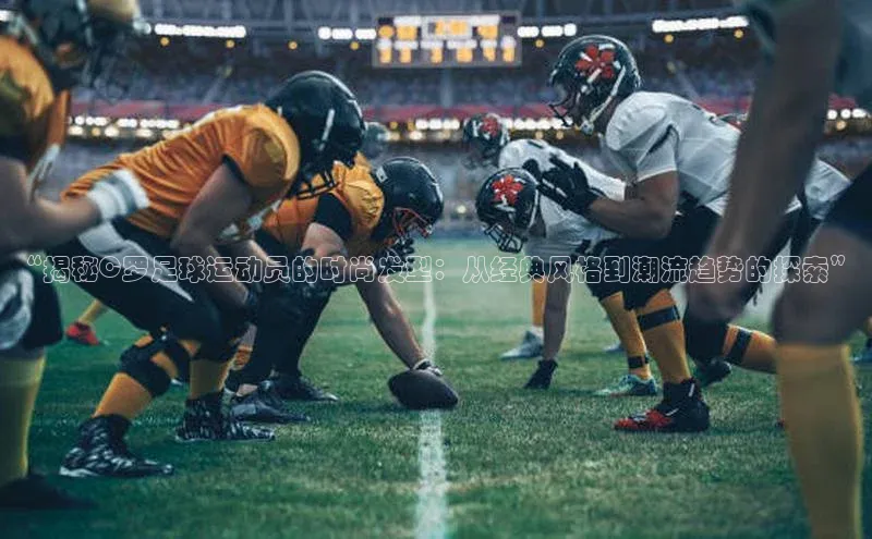 谈球吧网页登录哇咔哇咔文化“揭秘C罗足球运动员的时尚发型：从经典风格到潮流趋势的探索”