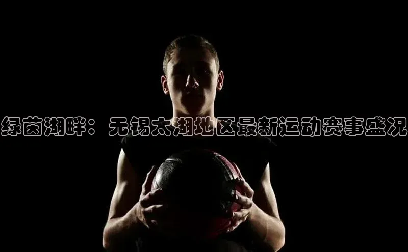 绿茵湖畔：无锡太湖地区最新运动赛事盛况