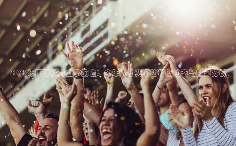 2023年国际体育盛事前瞻：今年运动赛事的最新动态与趋势分析