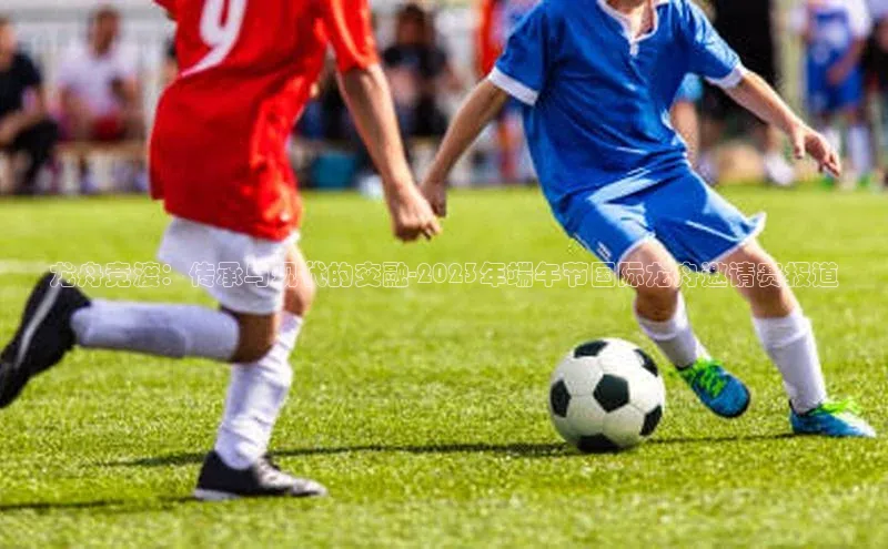 龙舟竞渡：传承与现代的交融-2023年端午节国际龙舟邀请赛报道