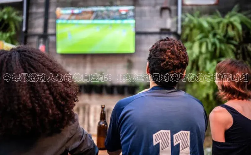 今年最激动人心的体育盛事：顶级运动员对决与你分享激情时刻