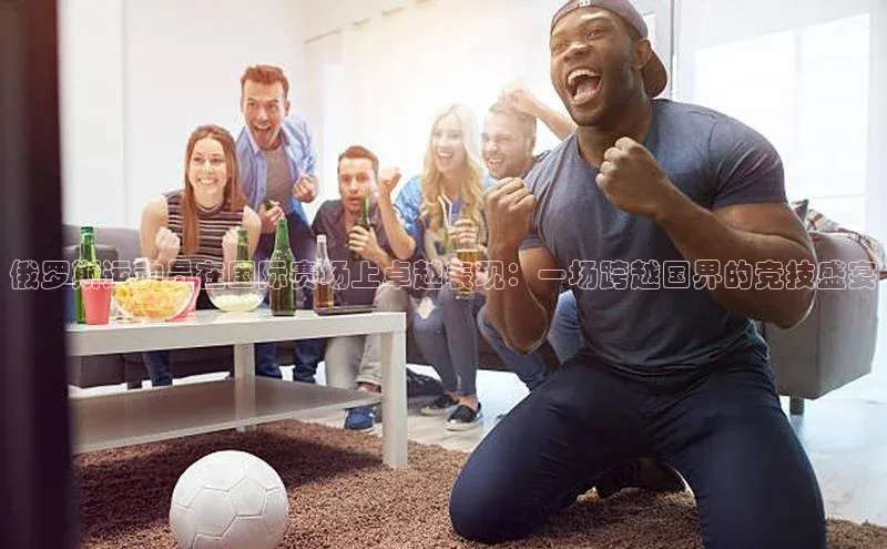 俄罗斯运动员在国际赛场上卓越表现：一场跨越国界的竞技盛宴