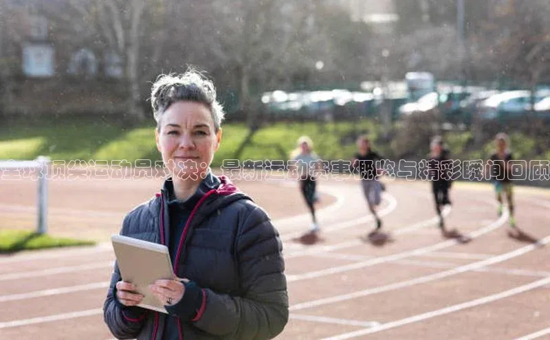 全球顶尖运动员对决：最新运动赛事概览与精彩瞬间回顾