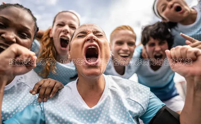 绽放亚洲风采：2023年亚洲运动会的精彩瞬间与创新体验