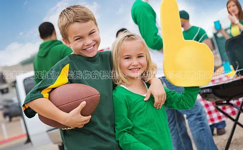 最新赛事时刻：震撼你的视线——顶级运动赛事直播为你准备