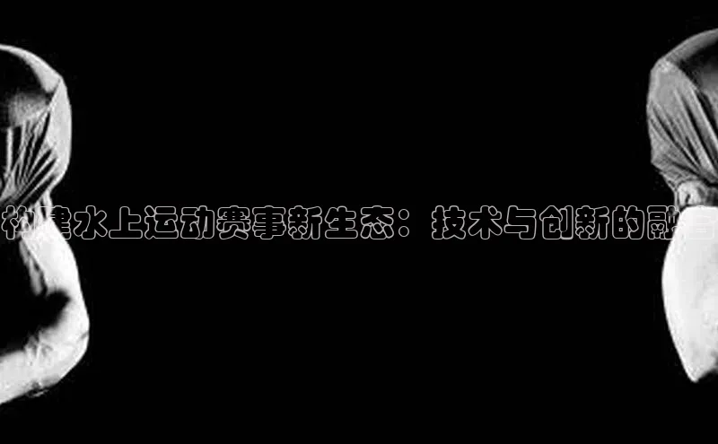 构建水上运动赛事新生态：技术与创新的融合